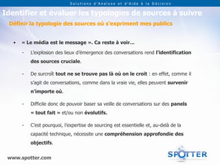 Solutions d’Analyse et d’Aide à la Décision


Identifier et évaluer les typologies de sources à suivre
 Définir la typologie des sources où s’expriment mes publics


   •   « Le média est le message ». Ca reste à voir…

       -   L’explosion des lieux d’émergence des conversations rend l’identification
           des sources cruciale.

       -   De surcroît tout ne se trouve pas là où on le croit : en effet, comme il
           s’agit de conversations, comme dans la vraie vie, elles peuvent survenir
           n’importe où.

       -   Difficile donc de pouvoir baser sa veille de conversations sur des panels
           « tout fait » et/ou non évolutifs.

       -   C’est pourquoi, l’expertise de sourcing est essentielle et, au-delà de la
           capacité technique, nécessite une compréhension approfondie des
           objectifs.


 www.spotter.com
 
