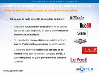 Solutions d’Analyse et d’Aide à la Décision


Identifier et évaluer les typologies de sources à suivre
 Définir la typologie des sources où s’expriment mes publics


   •   Est-ce que je mets en veille des médias en ligne ?


       -   Si le projet est purement consumer et ne se penche
           pas sur les sujets corporate, on peut a priori exclure le
           discours journalistique.

       -   En revanche les commentaires aux articles sont une
           source d’information consumer très intéressante.

       -   Il faut donc définir un système de collecte et de
           filtrage précis pour les utiliser : sur quelle durée, à
           quelle fréquence et quelle pertinence de contenu
           conserver.



 www.spotter.com
 