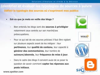 Solutions d’Analyse et d’Aide à la Décision


Identifier et évaluer les typologies de sources à suivre
 Définir la typologie des sources où s’expriment mes publics


   •   Est-ce que je mets en veille des blogs ?


       -   Bien entendu les blogs sont des sources à privilégier
           notamment ceux centrés sur son marché/ses
           préoccupations.

       -   Pour ce qui est de ces sources précises il faut être vigilant
           sur plusieurs aspects avant de les intégrer : leur
           pertinence, leur qualité de contenu, leur capacité à
           générer des commentaires, leur nombre de
           suiveurs/abonnés, leur fréquence de mise à jour.

       -   Dans le cadre des blogs il convient aussi de se poser la
           question de savoir comment capter les réponses aux
           posts initiaux.
 www.spotter.com
 
