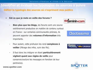 Solutions d’Analyse et d’Aide à la Décision


Identifier et évaluer les typologies de sources à suivre
 Définir la typologie des sources où s’expriment mes publics


   •   Est-ce que je mets en veille des forums ?


       -   Bien plus que les blogs, les forums sont une source
           extrêmement productive en matière de contenu surtout
           en France : sur certaines communautés précises, ils
           peuvent apporter des volumes d’information très
           importants.

       -   Pour autant, cette profusion les rend complexes à
           veiller (filtrage des infos, suivi des fils).

       -   Il faut donc les intégrer en étant particulièrement
           vigilant quant aux règles de veille pour
           conserver/exclure les messages en fonction de leur
           pertinence.
 www.spotter.com
 