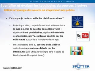 Solutions d’Analyse et d’Aide à la Décision


Identifier et évaluer les typologies de sources à suivre
 Définir la typologie des sources où s’expriment mes publics


   •   Est-ce que je mets en veille les plateformes vidéo ?


       -   En tant que telles, ces plateformes sont intéressantes si
           je suis à même de susciter du contenu vidéo :
           reprise de films publicitaires, reprises d’interviews
           ou d’émissions de TV, contenus générés par les
           utilisateurs autour de la marque ou des usages.

       -   On s’intéressera alors au contenu de la vidéo et
           surtout aux commentaires laissés par les
           internautes (très utiles par exemple dans le cadre de
           l’évaluation de films publicitaires).




 www.spotter.com
 