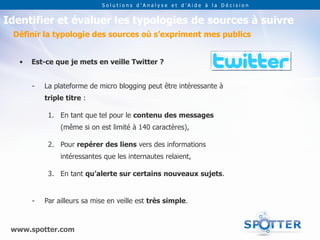 Solutions d’Analyse et d’Aide à la Décision


Identifier et évaluer les typologies de sources à suivre
 Définir la typologie des sources où s’expriment mes publics


   •   Est-ce que je mets en veille Twitter ?


       -   La plateforme de micro blogging peut être intéressante à
           triple titre :

            1. En tant que tel pour le contenu des messages
                (même si on est limité à 140 caractères),

            2. Pour repérer des liens vers des informations
                intéressantes que les internautes relaient,

            3. En tant qu’alerte sur certains nouveaux sujets.


       -   Par ailleurs sa mise en veille est très simple.



 www.spotter.com
 