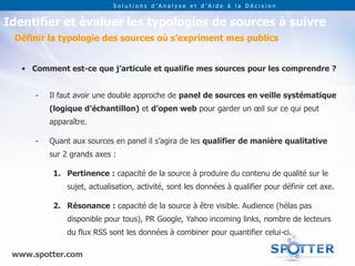 Solutions d’Analyse et d’Aide à la Décision


Identifier et évaluer les typologies de sources à suivre
 Définir la typologie des sources où s’expriment mes publics


   • Comment est-ce que j’articule et qualifie mes sources pour les comprendre ?


      -   Il faut avoir une double approche de panel de sources en veille systématique
          (logique d’échantillon) et d’open web pour garder un œil sur ce qui peut
          apparaître.

      -   Quant aux sources en panel il s’agira de les qualifier de manière qualitative
          sur 2 grands axes :

           1. Pertinence : capacité de la source à produire du contenu de qualité sur le
               sujet, actualisation, activité, sont les données à qualifier pour définir cet axe.

           2. Résonance : capacité de la source à être visible. Audience (hélas pas
               disponible pour tous), PR Google, Yahoo incoming links, nombre de lecteurs
               du flux RSS sont les données à combiner pour quantifier celui-ci.

 www.spotter.com
 
