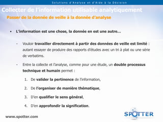 Solutions d’Analyse et d’Aide à la Décision


Collecter de l’information utilisable analytiquement
 Passer de la donnée de veille à la donnée d’analyse


   •   L’information est une chose, la donnée en est une autre…


       -   Vouloir travailler directement à partir des données de veille est limité :
           autant essayer de produire des rapports d’études avec un tri à plat ou une série
           de verbatims.

       -   Entre la collecte et l’analyse, comme pour une étude, un double processus
           technique et humain permet :

            1. De valider la pertinence de l’information,

            2. De l’organiser de manière thématique,

            3. D’en qualifier le sens général,

            4. D’en approfondir la signification.

 www.spotter.com
 