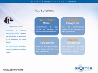 Solutions d’Analyse et d’Aide à la Décision




                                             No s s o lu t io n s


                                                   Voice of the                       Reputation
                                                      Market                          Management
       L’ e x i g e n c e q u a l i t é       Compréhension     de   votre      Suivi   des     problématiques
                                              marché via l’analyse des          d’image et de réputation de
  Fourniture          de       contenus
                                              opinions des consommateurs.       votre organisation.
  exhaustifs et fiables. Utilisation
  de technologies de syndication
  et de qualification de grande
                                                      Risk                            Strategy
  fiabilité.
                                                   Management                        Management
  Un support global. Consulting,              Alerte sur les sujets sensibles   Veille stratégique de votre
  support et assistance de haute              et les risques potentiels pour    concurrence     et de votre
  qualité.                                    votre organisation.               environnement marché.




www.spotter.com
 