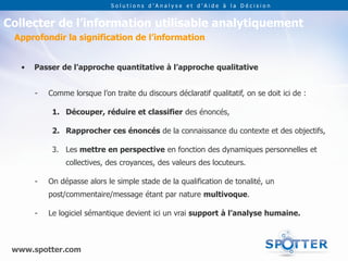 Solutions d’Analyse et d’Aide à la Décision


Collecter de l’information utilisable analytiquement
 Approfondir la signification de l’information


   •   Passer de l’approche quantitative à l’approche qualitative


       -   Comme lorsque l’on traite du discours déclaratif qualitatif, on se doit ici de :

            1. Découper, réduire et classifier des énoncés,

            2. Rapprocher ces énoncés de la connaissance du contexte et des objectifs,

            3. Les mettre en perspective en fonction des dynamiques personnelles et
                collectives, des croyances, des valeurs des locuteurs.

       -   On dépasse alors le simple stade de la qualification de tonalité, un
           post/commentaire/message étant par nature multivoque.

       -   Le logiciel sémantique devient ici un vrai support à l’analyse humaine.



 www.spotter.com
 