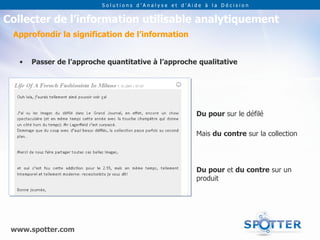 Solutions d’Analyse et d’Aide à la Décision


Collecter de l’information utilisable analytiquement
 Approfondir la signification de l’information


   •   Passer de l’approche quantitative à l’approche qualitative




                                                     Du pour sur le défilé

                                                     Mais du contre sur la collection




                                                     Du pour et du contre sur un
                                                     produit




 www.spotter.com
 