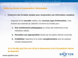 Solutions d’Analyse et d’Aide à la Décision


Définir un système de reporting opérationnel
 Mettre en forme et transmettre l’information


   •   Construire des livrables simples pour comprendre une information complexe


       -   S’agissant d’une nouvelle matière, d’un nouveau type d’information, il est
           d’autant plus essentiel de s’attacher à la forme du livrable pour :

            1. Etre extrêmement pédagogique au niveau des traitements et des
                indicateurs utilisés,

            2. Permettre une appropriation directe par les publics internes concernés,

            3. Crédibiliser l’approche et la rendre complémentaire avec les analyses
                menées classiquement.


        Le livrable peut être une clé de la réassurance et de l’acceptation interne
       du dispositif.

 www.spotter.com
 