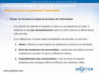 Solutions d’Analyse et d’Aide à la Décision


Définir un système de reporting opérationnel
 Mettre en forme et transmettre l’information


   •   Choisir les formats et modes de livraison de l’information


       -   Si la donnée est collectée et classifiée en ligne sur une plateforme de veille, le
           reporting ne doit pas nécessairement quant à lui être construit et diffusé depuis
           cette dernière.

       -   Si on réfléchit aux 3 grands modes d’exploitation des données, on peut dire :

            1. Alerte : diffusion en push depuis une plateforme en email ou en newsletter,

            2. Suivi des tendances de conversation : construction de tableaux de bord
                analytiques à consulter en ligne ou diffusés en interne,

            3. Compréhension des conversations : mise en forme de rapports
                analytiques plus classiques offline et diffusion plus restreinte, ciblée.


 www.spotter.com
 