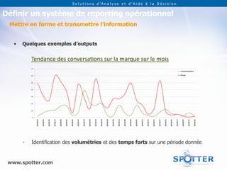Solutions d’Analyse et d’Aide à la Décision


Définir un système de reporting opérationnel
 Mettre en forme et transmettre l’information


   •   Quelques exemples d’outputs


           Tendance des conversations sur la marque sur le mois




       -   Identification des volumétries et des temps forts sur une période donnée



 www.spotter.com
 