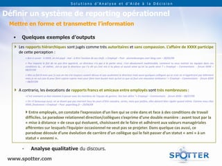 Solutions d’Analyse et d’Aide à la Décision


Définir un système de reporting opérationnel
 Mettre en forme et transmettre l’information

   •   Quelques exemples d’outputs
    Les rapports hiérarchiques sont jugés comme très autoritaires et sans compassion. L’affaire de XXXX participe
     de cette perception :
           « Bon à savoir : à XXXX, on est payé - mal - à être l'esclave de ses chefs. » Employé – Post - plumedesanges.over-blog.com – 28/05/09
           « Peu importe le fait de ne pas être apprécié, un directeur n'a pas à te parler ainsi, c'est absolument inadmissible, comment tu veux motiver les équipes dans ces
           conditions la... et même.. est-ce que le directeur qui t'a dit ça s'est mis à ta place et aurait aimé qu'on lui parle ainsi ? » Employé – Commentaire - forum XXXX –
           08/07/09
           « Moi ca fait 8 mois que j'y suis on me crie toujours autant dessus et pas seulement le directeur mais aussi quelques collègues qui je crois ne m'apprécient pas tellement
           mais je ne suis pas là pour faire copine copine mais pour faire mon boulot mais qu'est-ce que ca fout une mauvaise ambiance ! » Employé – Commentaire - forum XXXX
           – 08/07/09


    A contrario, les évocations de rapports francs et amicaux entre employés sont très nombreuses :
           «C'est vraiment un bon moment à passer avec les membres de l'équipe de gestion. Des bon délire "» Employé – Commentaire - forum XXXX – 08/07/09
           « On rit beaucoup aussi, en se disant que pas marrant tous les jours d'être caissière, certes, mais que parfois, elles doivent bien rigoler quand même. Comme nous chez
           XXXX, finalement » Employé – Post- paperblog.fr – 29/06/09

            Entre employés, on constate l’expression d’un lien qui se crée dans et face à des conditions de travail
           difficiles. Le paradoxe relationnel direction/collègues s’exprime d’une double manière : avant tout par la
           « mise à distance » de ceux qui évoluent, choisissent de le faire et adhérent aux valeurs managériales
           afférentes sur lesquels l’équipier occasionnel ne veut pas se projeter. Dans quelque cas aussi, ce
           paradoxe découle d’une évolution de carrière d’un collègue qui le fait passer d’un statut « ami » à un
           statut « ennemi ».

       -       Analyse qualitative du discours.

 www.spotter.com
 