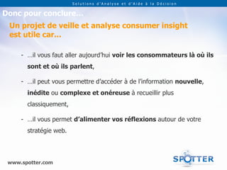 Solutions d’Analyse et d’Aide à la Décision


Donc pour conclure…
 Un projet de veille et analyse consumer insight
 est utile car...

     - …il vous faut aller aujourd’hui voir les consommateurs là où ils
       sont et où ils parlent,

     - …il peut vous permettre d’accéder à de l’information nouvelle,
       inédite ou complexe et onéreuse à recueillir plus
       classiquement,

     - …il vous permet d’alimenter vos réflexions autour de votre
       stratégie web.



 www.spotter.com
 