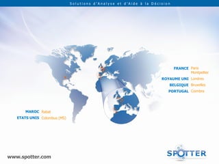 Solutions d’Analyse et d’Aide à la Décision




                                                                            FRANCE Paris
                                                                                   Montpellier
                                                                     ROYAUME UNI Londres
                                                                        BELGIQUE Bruxelles
                                                                        PORTUGAL Coimbra




       MAROC Rabat
   ETATS UNIS Colombus (MS)




www.spotter.com
 