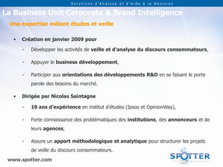 Solutions d’Analyse et d’Aide à la Décision


La Business Unit Corporate & Brand Intelligence
 Une expertise mêlant études et veille

   •   Création en janvier 2009 pour

       -   Développer les activités de veille et d’analyse du discours consommateurs,

       -   Appuyer le business développement,

       -   Participer aux orientations des développements R&D en se faisant le porte
           parole des besoins du marché.

   •   Dirigée par Nicolas Saintagne

       -   10 ans d’expérience en institut d’études (Ipsos et OpinionWay),

       -   Forte connaissance des problématiques des institutions, des annonceurs et de
           leurs agences,

       -   Assure un apport méthodologique et analytique pour structurer les projets
           de veille du discours consommateurs.
 www.spotter.com
 