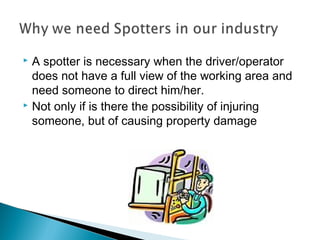  A spotter is necessary when the driver/operator
does not have a full view of the working area and
need someone to direct him/her.
 Not only if is there the possibility of injuring
someone, but of causing property damage
 