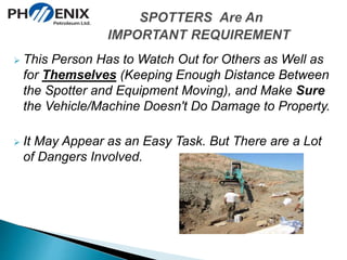  This Person Has to Watch Out for Others as Well as 
for Themselves (Keeping Enough Distance Between 
the Spotter and Equipment Moving), and Make Sure 
the Vehicle/Machine Doesn't Do Damage to Property. 
 It May Appear as an Easy Task. But There are a Lot 
of Dangers Involved. 
 