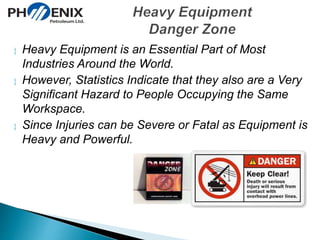  Heavy Equipment is an Essential Part of Most 
Industries Around the World. 
 However, Statistics Indicate that they also are a Very 
Significant Hazard to People Occupying the Same 
Workspace. 
 Since Injuries can be Severe or Fatal as Equipment is 
Heavy and Powerful. 
 