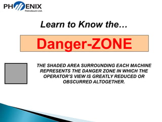 Learn to Know the… 
Danger-ZONE 
THE SHADED AREA SURROUNDING EACH MACHINE 
REPRESENTS THE DANGER ZONE IN WHICH THE 
OPERATOR’S VIEW IS GREATLY REDUCED OR 
OBSCURRED ALTOGETHER. 
 