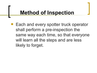 Method of Inspection   Each and every spotter truck operator shall perform a pre-inspection the same way each time, so that everyone will learn all the steps and are less likely to forget. 