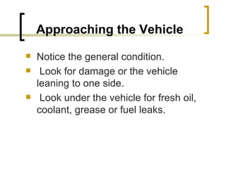 Approaching the Vehicle   Notice the general condition. Look for damage or the vehicle leaning to one side. Look under the vehicle for fresh oil, coolant, grease or fuel leaks. 