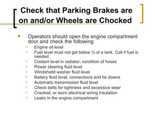 Check that Parking Brakes are on and/or Wheels are Chocked   Operators should open the engine compartment door and check the following: Engine oil level Fuel level must not get below ¼ of a tank. Call if fuel is needed. Coolant level in radiator; condition of hoses Power steering fluid level Windshield washer fluid level Battery fluid level, connections and tie downs Automatic transmission fluid level Check belts for tightness and excessive wear Cracked, or worn electrical wiring insulation Leaks in the engine compartment 