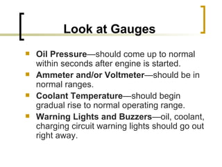 Look at Gauges Oil Pressure —should come up to normal within seconds after engine is started. Ammeter and/or Voltmeter —should be in normal ranges. Coolant Temperature —should begin gradual rise to normal operating range. Warning Lights and Buzzers —oil, coolant, charging circuit warning lights should go out right away.  