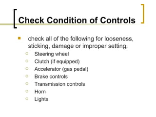 Check Condition of Controls   check all of the following for looseness, sticking, damage or improper setting; Steering wheel Clutch (if equipped) Accelerator (gas pedal) Brake controls Transmission controls Horn Lights  