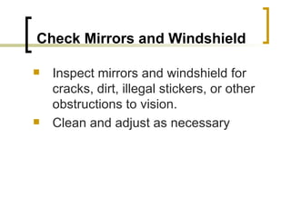 Check Mirrors and Windshield   Inspect mirrors and windshield for cracks, dirt, illegal stickers, or other obstructions to vision.  Clean and adjust as necessary 