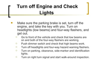 Turn off Engine and Check Lights   Make sure the parking brake is set, turn off the engine, and take the key with you. Turn on headlights (low beams) and four-way flashers, and get out. Go to front of the vehicle and check that low beams are on and both of the four-way flashers are working. Push dimmer switch and check that high beams work. Turn off headlights and four-way hazard warning flashers. Turn on parking, clearance, side-marker and identification lights. Turn on right turn signal and start walk-around inspection. 
