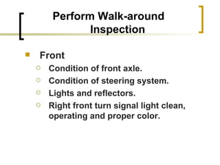 Perform Walk-around Inspection Front Condition of front axle. Condition of steering system. Lights and reflectors. Right front turn signal light clean, operating and proper color. 