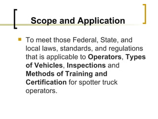 Scope and Application To meet those Federal, State, and local laws, standards, and regulations that is applicable to  Operators ,  Types of Vehicles ,  Inspections  and  Methods of Training and Certification  for spotter truck operators. 