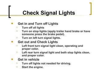 Check Signal Lights Get in and Turn off Lights Turn off all lights Turn on stop lights (apply trailer hand brake or have someone press the brake pedal). Turn on left turn signal lights. Get out and Check Lights Left front turn signal light clean, operating and proper color. Left rear turn signal light and both stop lights clean, and proper color. Get in vehicle Turn off lights not needed for driving. Start the engine. 