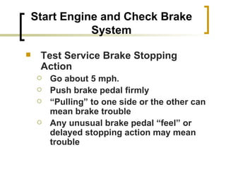 Start Engine and Check Brake System Test Service Brake Stopping Action Go about 5 mph. Push brake pedal firmly “ Pulling” to one side or the other can mean brake trouble Any unusual brake pedal “feel” or delayed stopping action may mean trouble   