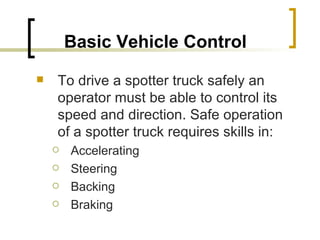 Basic Vehicle Control   To drive a spotter truck safely an operator must be able to control its speed and direction. Safe operation of a spotter truck requires skills in: Accelerating Steering Backing Braking 