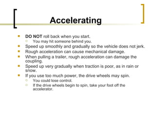 Accelerating   DO NOT  roll back when you start.  You may hit someone behind you.  Speed up smoothly and gradually so the vehicle does not jerk.  Rough acceleration can cause mechanical damage. When pulling a trailer, rough acceleration can damage the coupling. Speed up very gradually when traction is poor, as in rain or snow.  If you use too much power, the drive wheels may spin.  You could lose control.  If the drive wheels begin to spin, take your foot off the accelerator. 