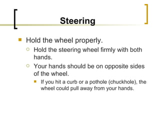 Steering   Hold the wheel properly.  Hold the steering wheel firmly with both hands.  Your hands should be on opposite sides of the wheel.  If you hit a curb or a pothole (chuckhole), the wheel could pull away from your hands. 