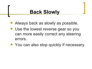 Back Slowly   Always back as slowly as possible. Use the lowest reverse gear so you can more easily correct any steering errors.  You can also stop quickly if necessary. 
