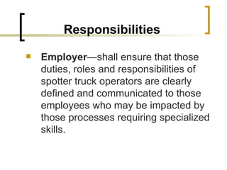 Responsibilities Employer —shall ensure that those duties, roles and responsibilities of spotter truck operators are clearly defined and communicated to those employees who may be impacted by those processes requiring specialized skills. 