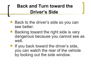 Back and Turn toward the Driver’s Side   Back to the driver’s side so you can see better. Backing toward the right side is very dangerous because you cannot see as well.  If you back toward the driver’s side, you can watch the rear of the vehicle by looking out the side window. 