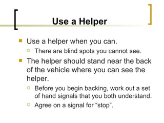 Use a Helper   Use a helper when you can.  There are blind spots you cannot see. The helper should stand near the back of the vehicle where you can see the helper.  Before you begin backing, work out a set of hand signals that you both understand. Agree on a signal for “stop”. 