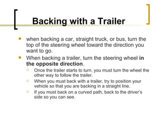 Backing with a Trailer   when backing a car, straight truck, or bus, turn the top of the steering wheel toward the direction you want to go.  When backing a trailer, turn the steering wheel  in the opposite direction .  Once the trailer starts to turn, you must turn the wheel the other way to follow the trailer.  When you must back with a trailer, try to position your vehicle so that you are backing in a straight line.  If you must back on a curved path, back to the driver’s side so you can see. 