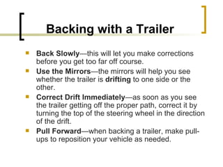 Backing with a Trailer Back Slowly —this will let you make corrections before you get too far off course. Use the Mirrors —the mirrors will help you see whether the trailer is  drifting  to one side or the other. Correct Drift Immediately —as soon as you see the trailer getting off the proper path, correct it by turning the top of the steering wheel in the direction of the drift. Pull Forward —when backing a trailer, make pull-ups to reposition your vehicle as needed. 