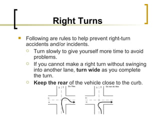 Right Turns   Following are rules to help prevent right-turn accidents and/or incidents. Turn slowly to give yourself more time to avoid problems. If you cannot make a right turn without swinging into another lane,  turn wide  as you complete the turn. Keep the rear  of the vehicle close to the curb. 