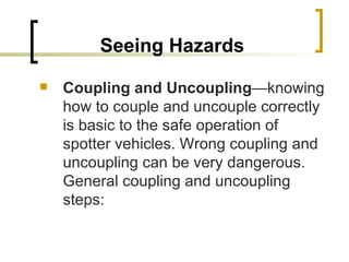 Seeing Hazards Coupling and Uncoupling —knowing how to couple and uncouple correctly is basic to the safe operation of spotter vehicles. Wrong coupling and uncoupling can be very dangerous. General coupling and uncoupling steps: 