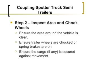 Coupling Spotter Truck Semi Trailers Step 2 – Inspect Area and Chock Wheels   Ensure the area around the vehicle is clear. Ensure trailer wheels are chocked or spring brakes are on. Ensure the cargo (if any) is secured against movement. 