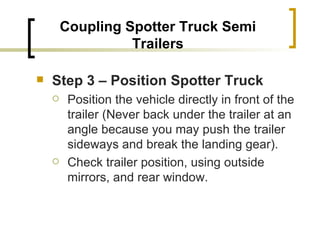 Coupling Spotter Truck Semi Trailers Step 3 – Position Spotter Truck   Position the vehicle directly in front of the trailer (Never back under the trailer at an angle because you may push the trailer sideways and break the landing gear). Check trailer position, using outside mirrors, and rear window. 