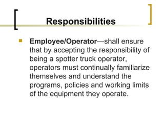 Responsibilities Employee/Operator —shall ensure that by accepting the responsibility of being a spotter truck operator, operators must continually familiarize themselves and understand the programs, policies and working limits of the equipment they operate. 