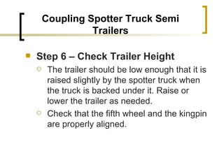 Coupling Spotter Truck Semi Trailers Step 6 – Check Trailer Height   The trailer should be low enough that it is raised slightly by the spotter truck when the truck is backed under it. Raise or lower the trailer as needed. Check that the fifth wheel and the kingpin are properly aligned. 