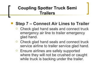 Coupling Spotter Truck Semi Trailers Step 7 – Connect Air Lines to Trailer   Check glad hand seals and connect truck emergency air line to trailer emergency glad hand. Check glad hand seals and connect truck service airline to trailer service glad hand. Ensure airlines are safely supported where they will not be crushed or caught while truck is backing under the trailer. 