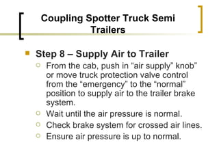 Coupling Spotter Truck Semi Trailers Step 8 – Supply Air to Trailer   From the cab, push in “air supply” knob” or move truck protection valve control from the “emergency” to the “normal” position to supply air to the trailer brake system. Wait until the air pressure is normal. Check brake system for crossed air lines. Ensure air pressure is up to normal. 